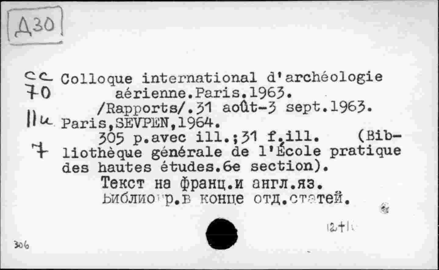 ﻿Азо
Colloque international d’archéologie 1-0	aérienne.Paris.1965.
n /Rapports/.51 août-5 sept.1965.
IIй- Paris,SEVPEN,1964.
505 p.avec ill.і JI f.ill. (Bib-T" liothèque générale de l’Ecole pratique des hautes études.6e section).
Текст на франц.и англ.яз.
ЬиблиО'р.в конце отд.статей.

Зо(»